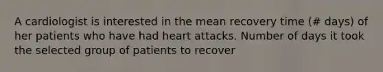 A cardiologist is interested in the mean recovery time (# days) of her patients who have had heart attacks. Number of days it took the selected group of patients to recover