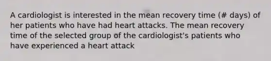 A cardiologist is interested in the mean recovery time (# days) of her patients who have had heart attacks. The mean recovery time of the selected group of the cardiologist's patients who have experienced a heart attack