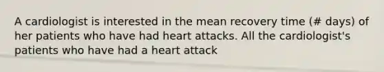 A cardiologist is interested in the mean recovery time (# days) of her patients who have had heart attacks. All the cardiologist's patients who have had a heart attack