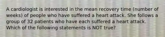 A cardiologist is interested in the mean recovery time (number of weeks) of people who have suffered a heart attack. She follows a group of 32 patients who have each suffered a heart attack. Which of the following statements is NOT true?