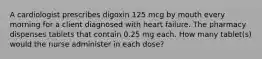 A cardiologist prescribes digoxin 125 mcg by mouth every morning for a client diagnosed with heart failure. The pharmacy dispenses tablets that contain 0.25 mg each. How many tablet(s) would the nurse administer in each dose?