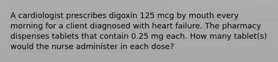 A cardiologist prescribes digoxin 125 mcg by mouth every morning for a client diagnosed with heart failure. The pharmacy dispenses tablets that contain 0.25 mg each. How many tablet(s) would the nurse administer in each dose?