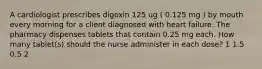 A cardiologist prescribes digoxin 125 ug ( 0.125 mg ) by mouth every morning for a client diagnosed with heart failure. The pharmacy dispenses tablets that contain 0.25 mg each. How many tablet(s) should the nurse administer in each dose? 1 1.5 0.5 2