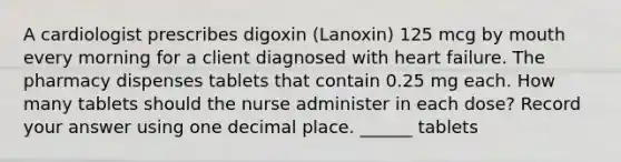 A cardiologist prescribes digoxin (Lanoxin) 125 mcg by mouth every morning for a client diagnosed with heart failure. The pharmacy dispenses tablets that contain 0.25 mg each. How many tablets should the nurse administer in each dose? Record your answer using one decimal place. ______ tablets