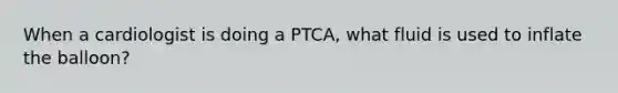 When a cardiologist is doing a PTCA, what fluid is used to inflate the balloon?