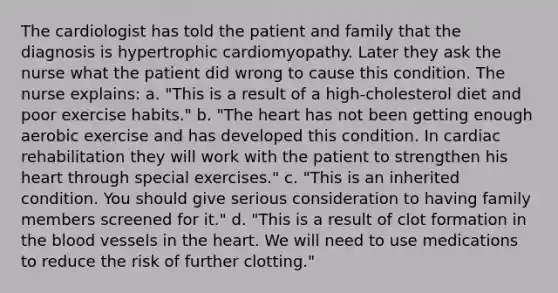 The cardiologist has told the patient and family that the diagnosis is hypertrophic cardiomyopathy. Later they ask the nurse what the patient did wrong to cause this condition. The nurse explains: a. "This is a result of a high-cholesterol diet and poor exercise habits." b. "<a href='https://www.questionai.com/knowledge/kya8ocqc6o-the-heart' class='anchor-knowledge'>the heart</a> has not been getting enough aerobic exercise and has developed this condition. In cardiac rehabilitation they will work with the patient to strengthen his heart through special exercises." c. "This is an inherited condition. You should give serious consideration to having family members screened for it." d. "This is a result of clot formation in <a href='https://www.questionai.com/knowledge/k7oXMfj7lk-the-blood' class='anchor-knowledge'>the blood</a> vessels in the heart. We will need to use medications to reduce the risk of further clotting."