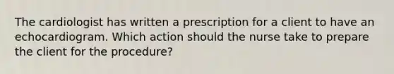 The cardiologist has written a prescription for a client to have an echocardiogram. Which action should the nurse take to prepare the client for the procedure?