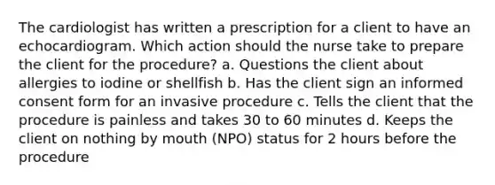 The cardiologist has written a prescription for a client to have an echocardiogram. Which action should the nurse take to prepare the client for the procedure? a. Questions the client about allergies to iodine or shellfish b. Has the client sign an informed consent form for an invasive procedure c. Tells the client that the procedure is painless and takes 30 to 60 minutes d. Keeps the client on nothing by mouth (NPO) status for 2 hours before the procedure