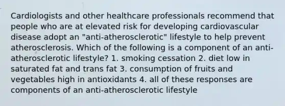 Cardiologists and other healthcare professionals recommend that people who are at elevated risk for developing cardiovascular disease adopt an "anti-atherosclerotic" lifestyle to help prevent atherosclerosis. Which of the following is a component of an anti-atherosclerotic lifestyle? 1. smoking cessation 2. diet low in saturated fat and trans fat 3. consumption of fruits and vegetables high in antioxidants 4. all of these responses are components of an anti-atherosclerotic lifestyle