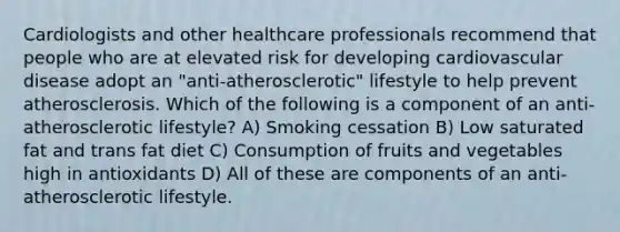 Cardiologists and other healthcare professionals recommend that people who are at elevated risk for developing cardiovascular disease adopt an "anti-atherosclerotic" lifestyle to help prevent atherosclerosis. Which of the following is a component of an anti-atherosclerotic lifestyle? A) Smoking cessation B) Low saturated fat and trans fat diet C) Consumption of fruits and vegetables high in antioxidants D) All of these are components of an anti-atherosclerotic lifestyle.