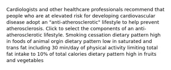 Cardiologists and other healthcare professionals recommend that people who are at elevated risk for developing cardiovascular disease adopt an "anti-atherosclerotic" lifestyle to help prevent atherosclerosis. Click to select the components of an anti-atherosclerotic lifestyle. Smoking cessation dietary pattern high in foods of animal orgin dietary pattern low in saturated and trans fat including 30 min/day of physical activity limiting total fat intake to 10% of total calories dietary pattern high in fruits and vegetables