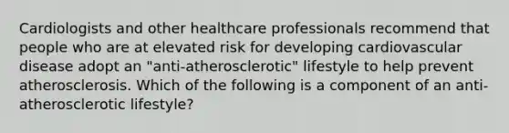 Cardiologists and other healthcare professionals recommend that people who are at elevated risk for developing cardiovascular disease adopt an "anti-atherosclerotic" lifestyle to help prevent atherosclerosis. Which of the following is a component of an anti-atherosclerotic lifestyle?