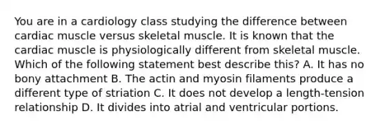 You are in a cardiology class studying the difference between cardiac muscle versus skeletal muscle. It is known that the cardiac muscle is physiologically different from skeletal muscle. Which of the following statement best describe this? A. It has no bony attachment B. The actin and myosin filaments produce a different type of striation C. It does not develop a length-tension relationship D. It divides into atrial and ventricular portions.