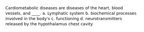 Cardiometabolic diseases are diseases of the heart, blood vessels, and ____. a. Lymphatic system b. biochemical processes involved in the body's c. functioning d. neurotransmitters released by the hypothalamus chest cavity