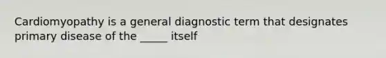 Cardiomyopathy is a general diagnostic term that designates primary disease of the _____ itself