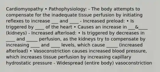 Cardiomyopathy • Pathophysiology: - The body attempts to compensate for the inadequate tissue perfusion by initiating reflexes to increase ___ and ____ - Increased preload: • Is triggered by ____ of the heart • Causes an increase in ___&____ (kidneys) - Increased afterload: • Is triggered by decreases in ____ and _____ perfusion, as the kidneys try to compensate by increasing ____ and ____ levels, which cause _____ (increased afterload) • Vasoconstriction causes increased blood pressure, which increases tissue perfusion by increasing capillary hydrostatic pressure - Widespread (entire body) vasoconstriction