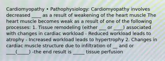 Cardiomyopathy • Pathophysiology: Cardiomyopathy involves decreased ____ as a result of weakening of the heart muscle The heart muscle becomes weak as a result of one of the following processes: 1. Tissue remodeling (either ___ or ____) associated with changes in cardiac workload - Reduced workload leads to atrophy - Increased workload leads to hypertrophy 2. Changes in cardiac muscle structure due to infiltration of __ and or ____(_____) -the end result is _____ tissue perfusion