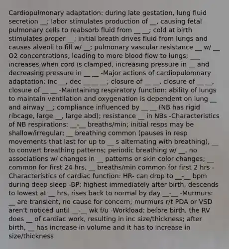 Cardiopulmonary adaptation: during late gestation, lung fluid secretion __; labor stimulates production of __, causing fetal pulmonary cells to reabsorb fluid from __ __; cold at birth stimulates proper __; initial breath drives fluid from lungs and causes alveoli to fill w/ __; pulmonary vascular resistance __ w/ __ O2 concentrations, leading to more blood flow to lungs; ___ increases when cord is clamped, increasing pressure in __ and decreasing pressure in __ __ -Major actions of cardiopulomnary adaptation: inc __, dec __ __ __; closure of __ __, closure of __ __, closure of __ __ -Maintaining respiratory function: ability of lungs to maintain ventilation and oxygenation is dependent on lung __ and airway __; compliance influenced by __ __ (NB has rigid ribcage, large __, large abd); resistance __ in NBs -Characteristics of NB respirations: __-__ breaths/min; initial resps may be shallow/irregular; __ breathing common (pauses in resp movements that last for up to __ s alternating with breathing), __ to convert breathing patterns; periodic breathing w/ __, no associations w/ changes in __ patterns or skin color changes; __ common for first 24 hrs, __ breaths/min common for first 2 hrs -Characteristics of cardiac function: HR- can drop to __-__ bpm during deep sleep -BP: highest immediately after birth, descends to lowest at __ hrs, rises back to normal by day __-__ -Murmurs: __ are transient, no cause for concern; murmurs r/t PDA or VSD aren't noticed until __-__ wk f/u -Workload: before birth, the RV does __ of cardiac work, resulting in inc size/thickness; after birth, __ has increase in volume and it has to increase in size/thickness