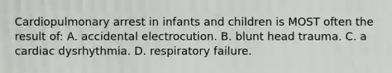 Cardiopulmonary arrest in infants and children is MOST often the result of: A. accidental electrocution. B. blunt head trauma. C. a cardiac dysrhythmia. D. respiratory failure.