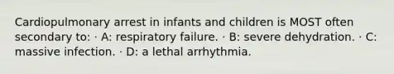 Cardiopulmonary arrest in infants and children is MOST often secondary to: · A: respiratory failure. · B: severe dehydration. · C: massive infection. · D: a lethal arrhythmia.