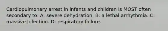 Cardiopulmonary arrest in infants and children is MOST often secondary to: A: severe dehydration. B: a lethal arrhythmia. C: massive infection. D: respiratory failure.