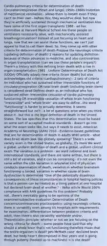 Cardio-pulmonary criteria for determination of death Circulation/respiration (heart and lungs) 1950s-1960s Invention of mechanical ventilation - allows them to breath even if they can't on their own - before this, they would've died, but now they're artificially sustained through mechanical ventilation Also have some of the first organ transplants 1968 - ad hoc committee at Harvard Medical School Are these people on ventilators necessarily alive, with mechanically assisted breathing/circulation? Instead of just focusing on heart and lungs, now that we can assist these functions, we can't just appeal to that to call them dead. So, they come up with other criteria for determination of death Propose the neurologic criteria (updating definition of death) 2 reasons for updating definition: because of these advances in medicine, and also controversies in organ transplantation (can we use these people's organs?) There's a history with this defining brain death with a rise in organ transplantation 1981 - Uniform Determination of Death Act (UDDA) Officially adopts new criteria (brain death) but also acknowledges old criteria (cardiopulmonary) - 2 sets of criteria An individual who has sustained either irreversible functions of circulatory/respiration OR total brain death (including brain stem) is considered dead Defines death as an individual who has sustained either: Irreversible cessation of cardio-pulmonary functioning OR Irreversible cessation of whole brain functioning "irreversible" and "whole brain" are easy to define...the word "functioning" is harder to actually determine. It seems straightforward but isn't - a lot of questions arise when you think about it...but this is the legal definition of death in the United States. The law specifies that this determination must be based on some sort of accepted medical standards - doesn't go into what the exam looks like, but says it needs to exist. American Academy of Neurology (AAN) 2010 - Evidence-based guidelines that are for determination of death in adults WHO article - what does brain death look like globally speaking? There's a wide variety even in the United States, so globally, it's more We want a global, uniform definition of death and a global, uniform clinical exam The variation is a problem - we want national and even international standards, and there are some written, but there is still a lot of variation, and it can be concerning - it's not even the same within the USA Variation in who/what kind of physician conducts examination of death, variation in whether brainstem functioning is tested, variation in whether cause of brain dysfunction is determined "One of the potentially disastrous consequences of these inconsistencies in hospital testing policies is that a person can be treated as a living patient at one hospital but declared brain dead at another." - Valko article Would 100% compliance with AAN guidelines fix this problem? Probably not...there's inevitably going to be opinions of the examiner/subjective evaluation Determination of Death concerns/controversies practice/policy: using neurologic criteria, there is variability even among US hospitals with requirements for examination; differentiation between pediatric criteria and adult; then there's also variability worldwide and/or, Theoretical/in principle: whether or not we are focusing on the wrong criteria for death -- some people have said that why should a whole brain that's not functioning therefore mean that the entire organism is dead? Jahi McMath case: declared brain dead, but body hasn't decomposed in four years and is going through puberty (hooked up to machines) → is she dead?