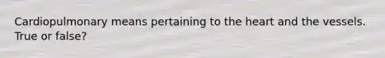 Cardiopulmonary means pertaining to the heart and the vessels. True or false?