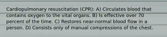 Cardiopulmonary resuscitation (CPR): A) Circulates blood that contains oxygen to the vital organs. B) Is effective over 70 percent of the time. C) Restores near-normal blood flow in a person. D) Consists only of manual compressions of the chest.