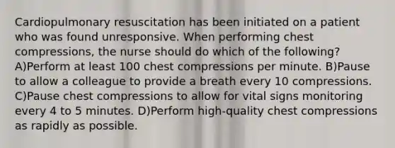 Cardiopulmonary resuscitation has been initiated on a patient who was found unresponsive. When performing chest compressions, the nurse should do which of the following? A)Perform at least 100 chest compressions per minute. B)Pause to allow a colleague to provide a breath every 10 compressions. C)Pause chest compressions to allow for vital signs monitoring every 4 to 5 minutes. D)Perform high-quality chest compressions as rapidly as possible.