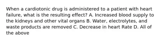 When a cardiotonic drug is administered to a patient with heart failure, what is the resulting effect? A. Increased blood supply to the kidneys and other vital organs B. Water, electrolytes, and waste products are removed C. Decrease in heart Rate D. All of the above