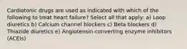 Cardiotonic drugs are used as indicated with which of the following to treat heart failure? Select all that apply: a) Loop diuretics b) Calcium channel blockers c) Beta blockers d) Thiazide diuretics e) Angiotensin-converting enzyme inhibitors (ACEIs)