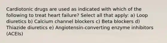 Cardiotonic drugs are used as indicated with which of the following to treat heart failure? Select all that apply: a) Loop diuretics b) Calcium channel blockers c) Beta blockers d) Thiazide diuretics e) Angiotensin-converting enzyme inhibitors (ACEIs)