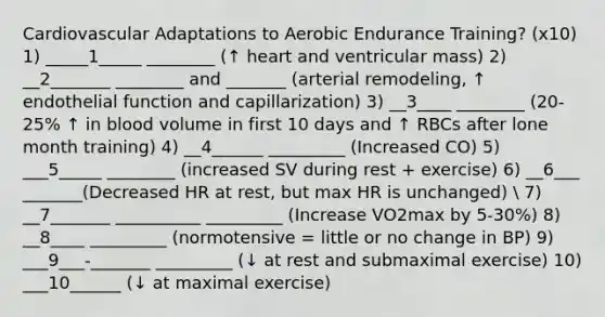 Cardiovascular Adaptations to Aerobic Endurance Training? (x10) 1) _____1_____ ________ (↑ heart and ventricular mass) 2) __2_______ ________ and _______ (arterial remodeling, ↑ endothelial function and capillarization) 3) __3____ ________ (20-25% ↑ in blood volume in first 10 days and ↑ RBCs after lone month training) 4) __4______ _________ (Increased CO) 5) ___5_____ ________ (increased SV during rest + exercise) 6) __6___ _______(Decreased HR at rest, but max HR is unchanged)  7) __7_______ __________ _________ (Increase VO2max by 5-30%) 8) __8____ _________ (normotensive = little or no change in BP) 9) ___9___-_______ _________ (↓ at rest and submaximal exercise) 10) ___10______ (↓ at maximal exercise)