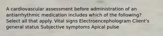 A cardiovascular assessment before administration of an antiarrhythmic medication includes which of the following? Select all that apply. Vital signs Electroencephologram Client's general status Subjective symptoms Apical pulse