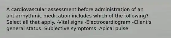 A cardiovascular assessment before administration of an antiarrhythmic medication includes which of the following? Select all that apply. -Vital signs -Electrocardiogram -Client's general status -Subjective symptoms -Apical pulse