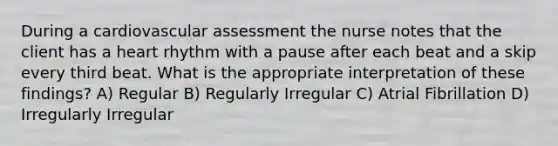 During a cardiovascular assessment the nurse notes that the client has a heart rhythm with a pause after each beat and a skip every third beat. What is the appropriate interpretation of these findings? A) Regular B) Regularly Irregular C) Atrial Fibrillation D) Irregularly Irregular