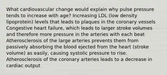 What cardiovascular change would explain why pulse pressure tends to increase with age? Increasing LDL (low density lipoprotein) levels that leads to plaques in the coronary vessels Congestive heart failure, which leads to larger stroke volumes and therefore more pressure in the arteries with each beat Atherosclerosis of the large arteries prevents them from passively absorbing the blood ejected from the heart (stroke volume) as easily, causing systolic pressure to rise. Atherosclerosis of the coronary arteries leads to a decrease in cardiac output