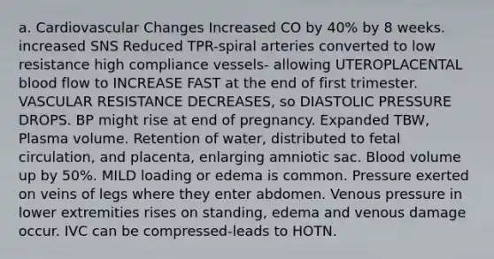 a. Cardiovascular Changes Increased CO by 40% by 8 weeks. increased SNS Reduced TPR-spiral arteries converted to low resistance high compliance vessels- allowing UTEROPLACENTAL blood flow to INCREASE FAST at the end of first trimester. VASCULAR RESISTANCE DECREASES, so DIASTOLIC PRESSURE DROPS. BP might rise at end of pregnancy. Expanded TBW, Plasma volume. Retention of water, distributed to fetal circulation, and placenta, enlarging amniotic sac. Blood volume up by 50%. MILD loading or edema is common. Pressure exerted on veins of legs where they enter abdomen. Venous pressure in lower extremities rises on standing, edema and venous damage occur. IVC can be compressed-leads to HOTN.