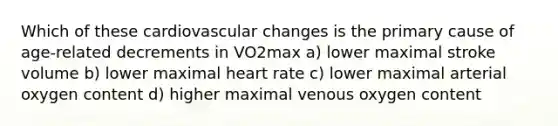 Which of these cardiovascular changes is the primary cause of age-related decrements in VO2max a) lower maximal stroke volume b) lower maximal heart rate c) lower maximal arterial oxygen content d) higher maximal venous oxygen content