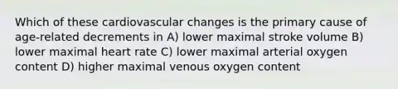 Which of these cardiovascular changes is the primary cause of age-related decrements in A) lower maximal stroke volume B) lower maximal heart rate C) lower maximal arterial oxygen content D) higher maximal venous oxygen content