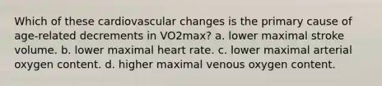 Which of these cardiovascular changes is the primary cause of age-related decrements in VO2max? a. lower maximal stroke volume. b. lower maximal heart rate. c. lower maximal arterial oxygen content. d. higher maximal venous oxygen content.