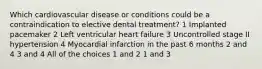 Which cardiovascular disease or conditions could be a contraindication to elective dental treatment? 1 Implanted pacemaker 2 Left ventricular heart failure 3 Uncontrolled stage II hypertension 4 Myocardial infarction in the past 6 months 2 and 4 3 and 4 All of the choices 1 and 2 1 and 3