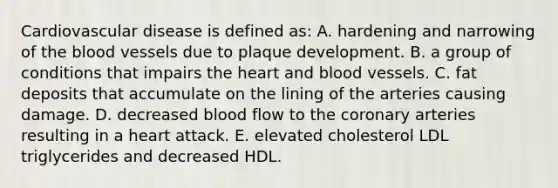 Cardiovascular disease is defined as: A. hardening and narrowing of the blood vessels due to plaque development. B. a group of conditions that impairs the heart and blood vessels. C. fat deposits that accumulate on the lining of the arteries causing damage. D. decreased blood flow to the coronary arteries resulting in a heart attack. E. elevated cholesterol LDL triglycerides and decreased HDL.