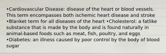 •Cardiovascular Disease: disease of the heart or blood vessels. This term encompasses both ischemic heart disease and stroke •Blanket term for all diseases of the heart •Cholesterol: a fatlike substance that is made by the body and is found naturally in animal-based foods such as meat, fish, poultry, and eggs •Diabetes: an illness caused by poor control by the body of blood sugar