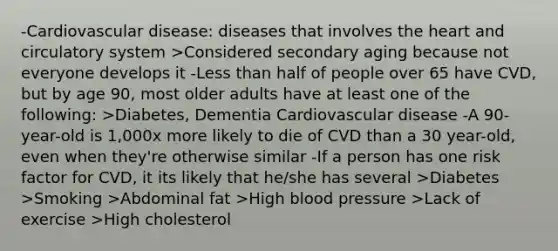 -Cardiovascular disease: diseases that involves the heart and circulatory system >Considered secondary aging because not everyone develops it -Less than half of people over 65 have CVD, but by age 90, most older adults have at least one of the following: >Diabetes, Dementia Cardiovascular disease -A 90-year-old is 1,000x more likely to die of CVD than a 30 year-old, even when they're otherwise similar -If a person has one risk factor for CVD, it its likely that he/she has several >Diabetes >Smoking >Abdominal fat >High blood pressure >Lack of exercise >High cholesterol