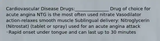 Cardiovascular Disease Drugs:_______________ Drug of choice for acute angina NTG is the most often used nitrate Vasodilator action-relaxes smooth muscle Sublingual delivery: Nitroglycerin (Nitrostat) (tablet or spray) used for an acute angina attack ◦Rapid onset under tongue and can last up to 30 minutes