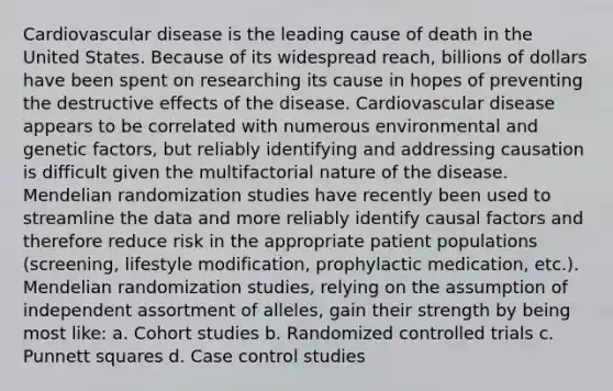 Cardiovascular disease is the leading cause of death in the United States. Because of its widespread reach, billions of dollars have been spent on researching its cause in hopes of preventing the destructive effects of the disease. Cardiovascular disease appears to be correlated with numerous environmental and genetic factors, but reliably identifying and addressing causation is difficult given the multifactorial nature of the disease. Mendelian randomization studies have recently been used to streamline the data and more reliably identify causal factors and therefore reduce risk in the appropriate patient populations (screening, lifestyle modification, prophylactic medication, etc.). Mendelian randomization studies, relying on the assumption of independent assortment of alleles, gain their strength by being most like: a. Cohort studies b. Randomized controlled trials c. Punnett squares d. Case control studies