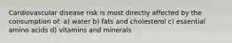 Cardiovascular disease risk is most directly affected by the consumption of: a) water b) fats and cholesterol c) essential amino acids d) vitamins and minerals