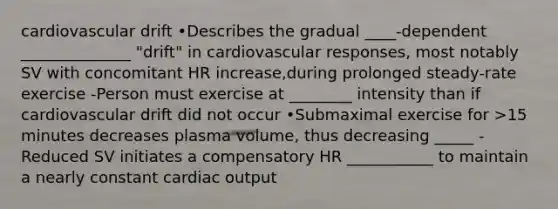 cardiovascular drift •Describes the gradual ____-dependent ______________ "drift" in cardiovascular responses, most notably SV with concomitant HR increase,during prolonged steady-rate exercise -Person must exercise at ________ intensity than if cardiovascular drift did not occur •Submaximal exercise for >15 minutes decreases plasma volume, thus decreasing _____ -Reduced SV initiates a compensatory HR ___________ to maintain a nearly constant cardiac output