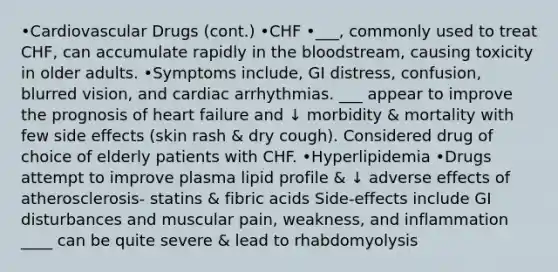 •Cardiovascular Drugs (cont.) •CHF •___, commonly used to treat CHF, can accumulate rapidly in the bloodstream, causing toxicity in older adults. •Symptoms include, GI distress, confusion, blurred vision, and cardiac arrhythmias. ___ appear to improve the prognosis of heart failure and ↓ morbidity & mortality with few side effects (skin rash & dry cough). Considered drug of choice of elderly patients with CHF. •Hyperlipidemia •Drugs attempt to improve plasma lipid profile & ↓ adverse effects of atherosclerosis- statins & fibric acids Side-effects include GI disturbances and muscular pain, weakness, and inflammation ____ can be quite severe & lead to rhabdomyolysis